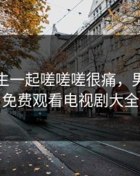 男生女生一起嗟嗟嗟很痛，男生女生免费观看电视剧大全