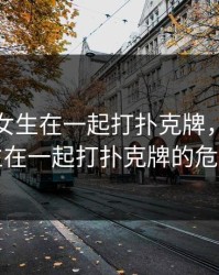 男生和女生在一起打扑克牌，男生女生在一起打扑克牌的危害