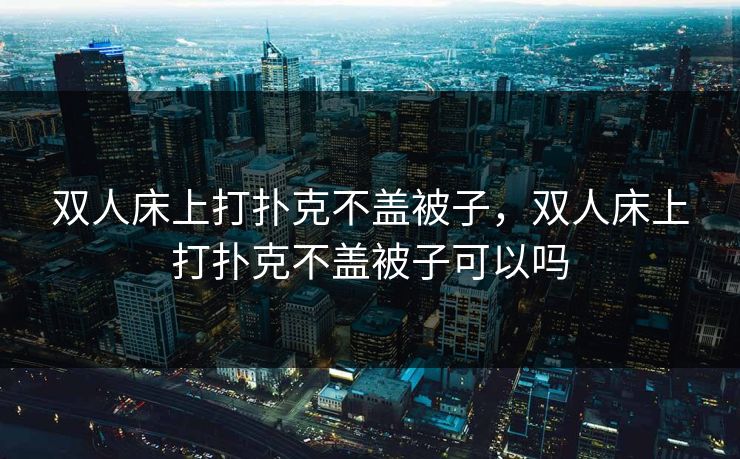 双人床上打扑克不盖被子,双人床上打扑克不盖被子可以吗 双人床上打扑克不盖被子,双人床上打扑克不盖被子可以吗