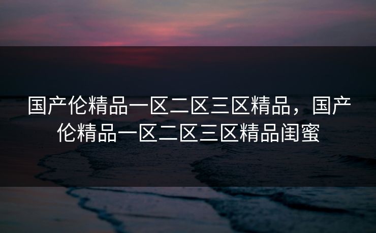 国产伦精品一区二区三区精品,国产伦精品一区二区三区精品闺蜜 国产伦精品一区二区三区精品,国产伦精品一区二区三区精品闺蜜