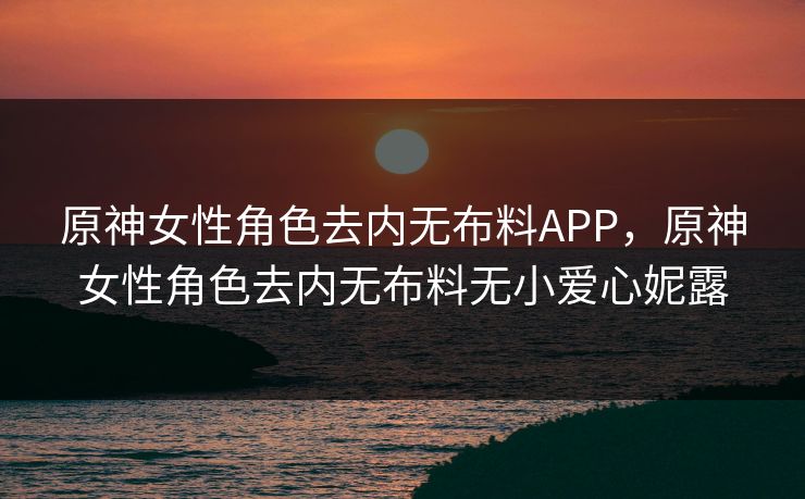 原神女性角色去内无布料APP,原神女性角色去内无布料无小爱心妮露 原神女性角色去内无布料APP,原神女性角色去内无布料无小爱心妮露