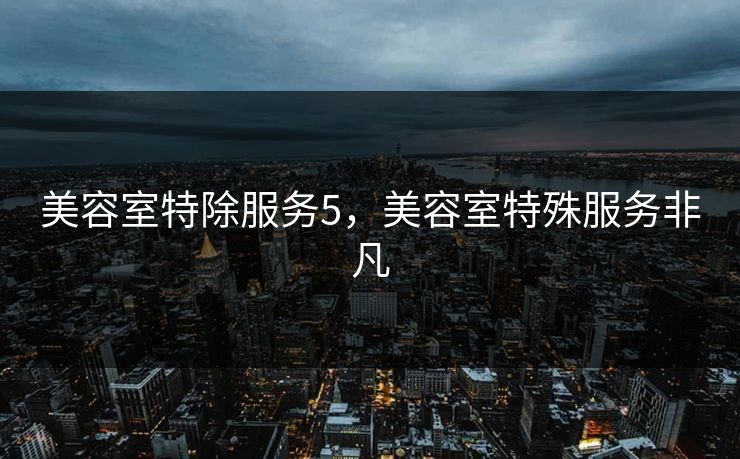美容室特除服务5,美容室特殊服务非凡 美容室特除服务5,美容室特殊服务非凡