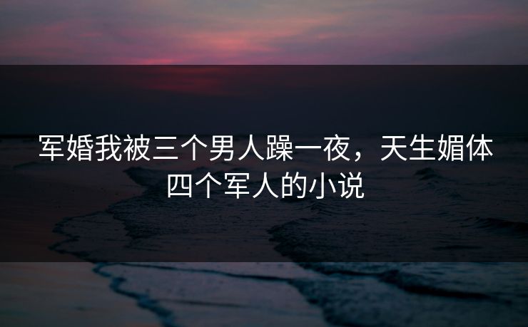 军婚我被三个男人躁一夜,天生媚体四个军人的小说 军婚我被三个男人躁一夜,天生媚体四个军人的小说