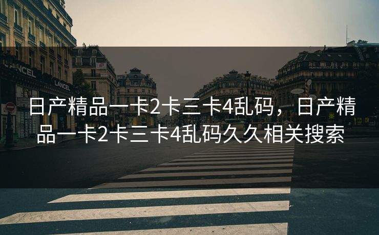 日产精品一卡2卡三卡4乱码,日产精品一卡2卡三卡4乱码久久相关搜索 日产精品一卡2卡三卡4乱码,日产精品一卡2卡三卡4乱码久久相关搜索