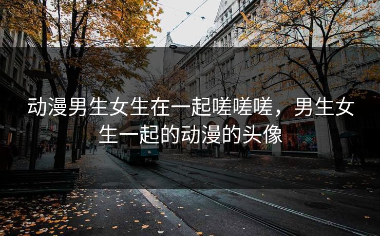 动漫男生女生在一起嗟嗟嗟，男生女生一起的动漫的头像