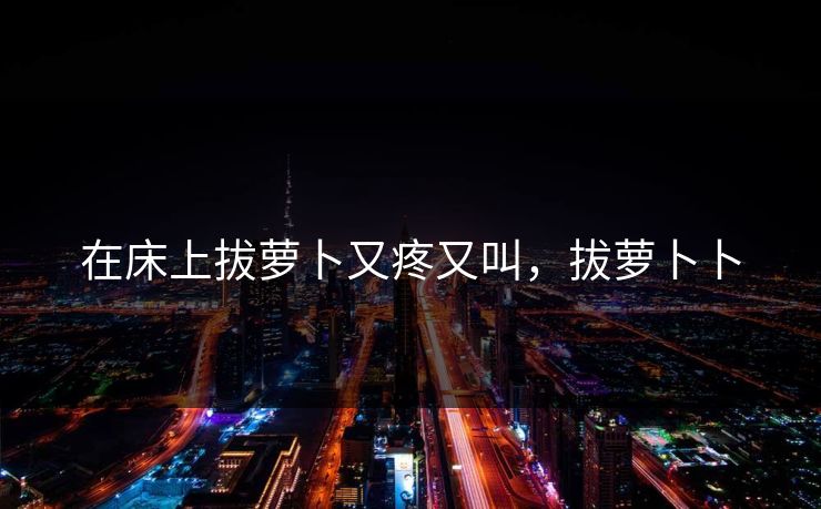 在床上拔萝卜又疼又叫,拔萝卜卜 在床上拔萝卜又疼又叫,拔萝卜卜