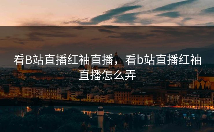 看B站直播红袖直播,看b站直播红袖直播怎么弄 看B站直播红袖直播,看b站直播红袖直播怎么弄