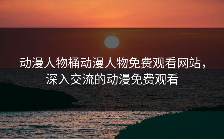 动漫人物桶动漫人物免费观看网站，深入交流的动漫免费观看
