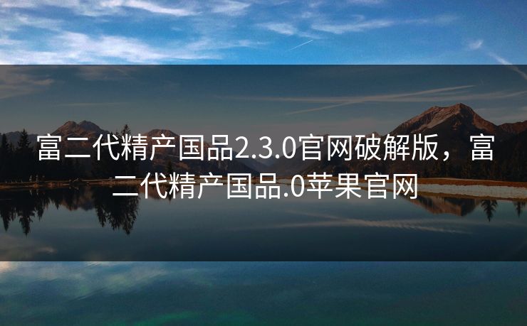 富二代精产国品2.3.0官网破解版,富二代精产国品.0苹果官网 富二代精产国品2.3.0官网破解版,富二代精产国品.0苹果官网