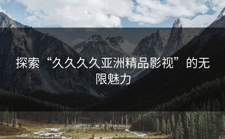 探索“久久久久亚洲精品影视”的无限魅力