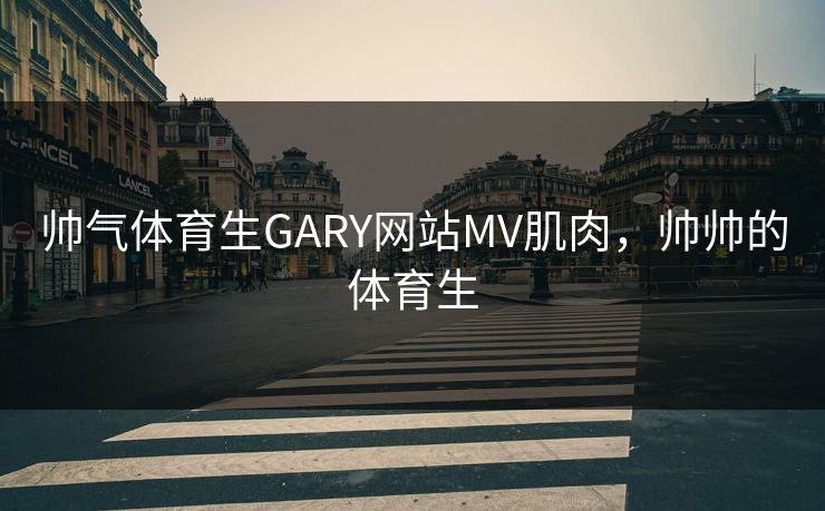 帅气体育生GARY网站MV肌肉,帅帅的体育生 帅气体育生GARY网站MV肌肉,帅帅的体育生