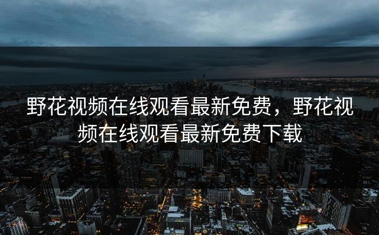 野花视频在线观看最新免费,野花视频在线观看最新免费下载 野花视频在线观看最新免费,野花视频在线观看最新免费下载