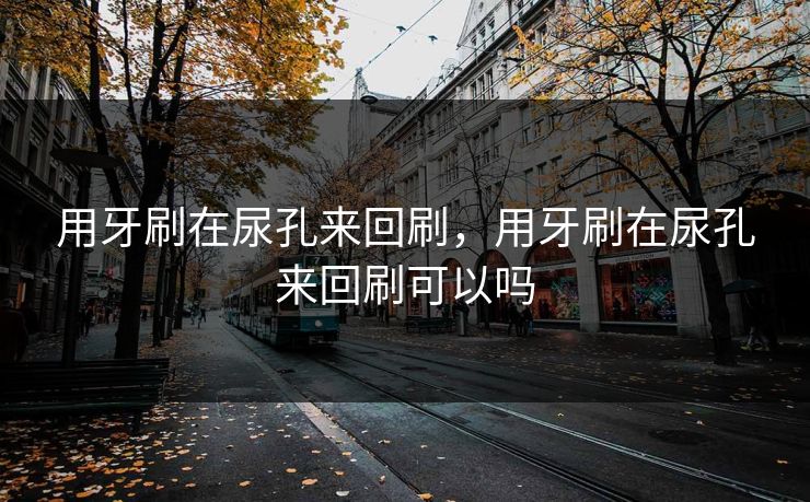 用牙刷在尿孔来回刷,用牙刷在尿孔来回刷可以吗 用牙刷在尿孔来回刷,用牙刷在尿孔来回刷可以吗