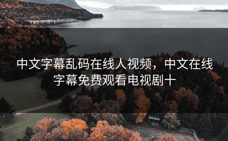 中文字幕乱码在线人视频,中文在线字幕免费观看电视剧十 中文字幕乱码在线人视频,中文在线字幕免费观看电视剧十