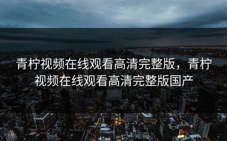 青柠视频在线观看高清完整版，青柠视频在线观看高清完整版国产
