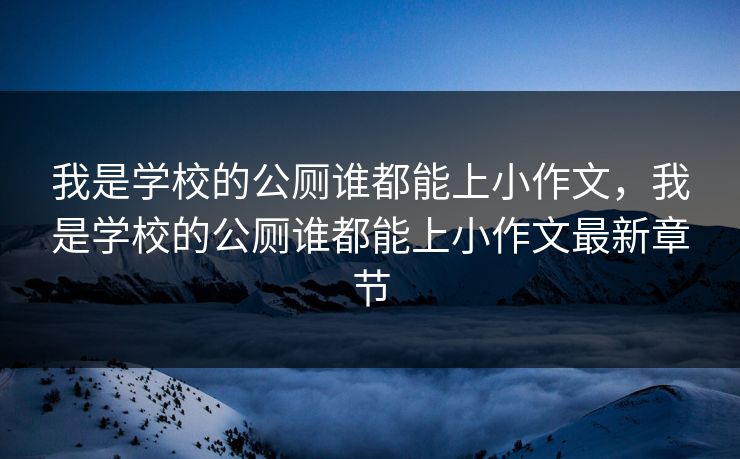 我是学校的公厕谁都能上小作文,我是学校的公厕谁都能上小作文最新章节 我是学校的公厕谁都能上小作文,我是学校的公厕谁都能上小作文最新章节
