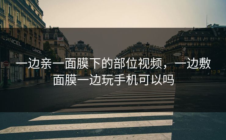 一边亲一面膜下的部位视频,一边敷面膜一边玩手机可以吗 一边亲一面膜下的部位视频,一边敷面膜一边玩手机可以吗