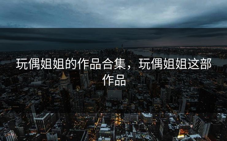玩偶姐姐的作品合集,玩偶姐姐这部作品 玩偶姐姐的作品合集,玩偶姐姐这部作品
