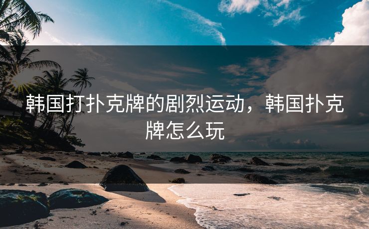 韩国打扑克牌的剧烈运动，韩国扑克牌怎么玩