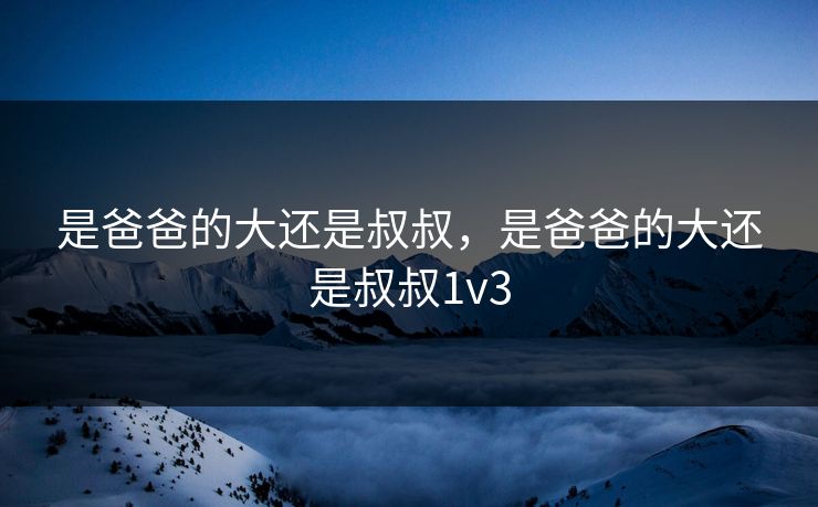 是爸爸的大还是叔叔,是爸爸的大还是叔叔1v3 是爸爸的大还是叔叔,是爸爸的大还是叔叔1v3