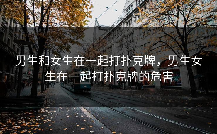 男生和女生在一起打扑克牌，男生女生在一起打扑克牌的危害