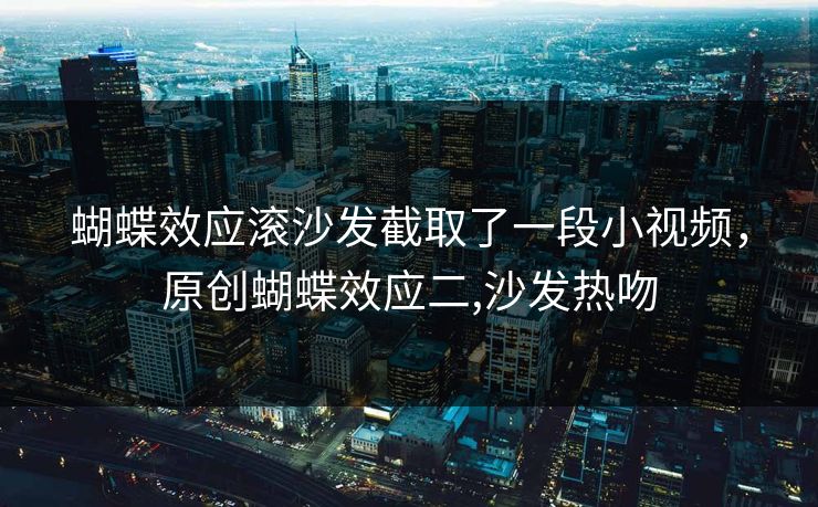 蝴蝶效应滚沙发截取了一段小视频,原创蝴蝶效应二,沙发热吻 蝴蝶效应滚沙发截取了一段小视频,原创蝴蝶效应二,沙发热吻