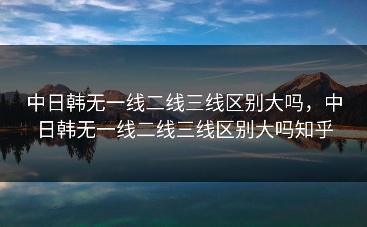 中日韩无一线二线三线区别大吗,中日韩无一线二线三线区别大吗知乎 中日韩无一线二线三线区别大吗,中日韩无一线二线三线区别大吗知乎