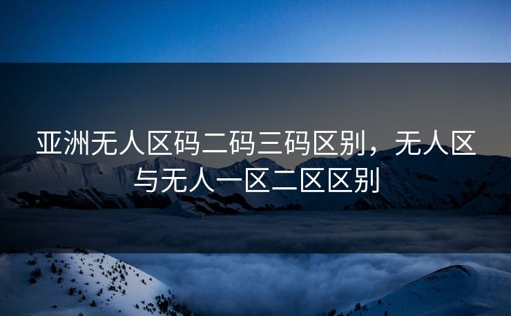 亚洲无人区码二码三码区别,无人区与无人一区二区区别 亚洲无人区码二码三码区别,无人区与无人一区二区区别