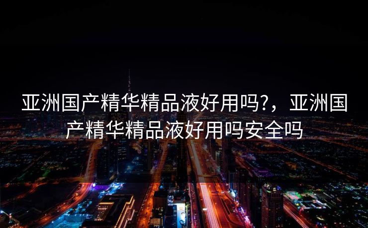 亚洲国产精华精品液好用吗?,亚洲国产精华精品液好用吗安全吗 亚洲国产精华精品液好用吗?,亚洲国产精华精品液好用吗安全吗
