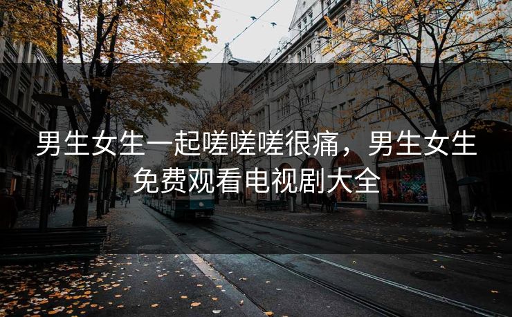 男生女生一起嗟嗟嗟很痛,男生女生免费观看电视剧大全 男生女生一起嗟嗟嗟很痛,男生女生免费观看电视剧大全