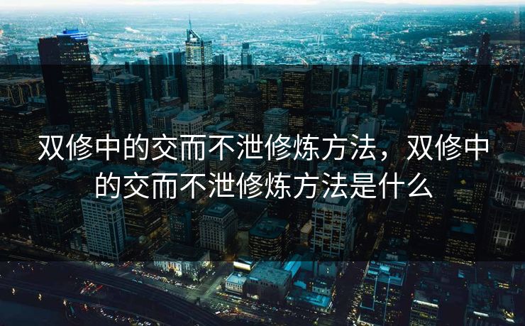 双修中的交而不泄修炼方法,双修中的交而不泄修炼方法是什么 双修中的交而不泄修炼方法,双修中的交而不泄修炼方法是什么