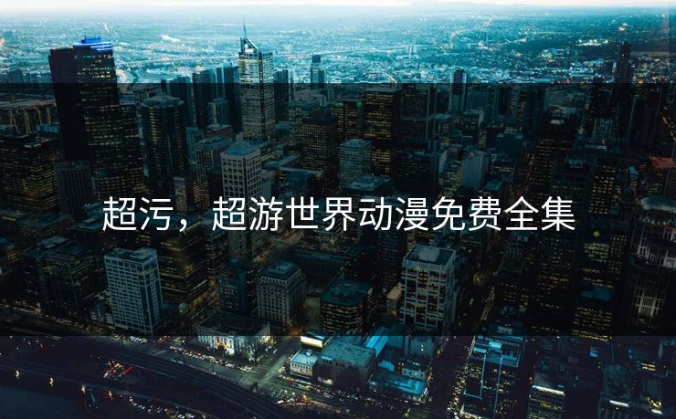 超污,超游世界动漫免费全集 超污,超游世界动漫免费全集