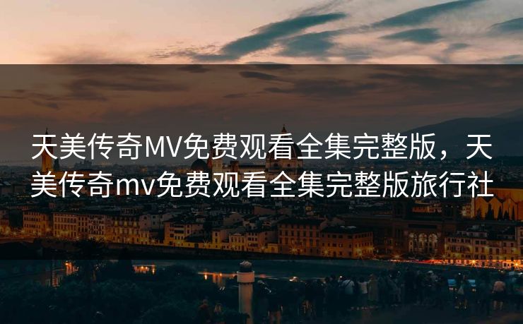 天美传奇MV免费观看全集完整版，天美传奇mv免费观看全集完整版旅行社