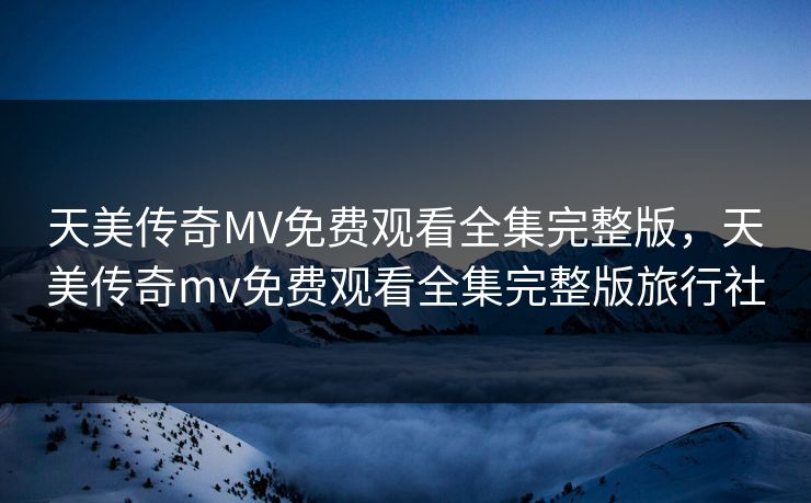 天美传奇MV免费观看全集完整版，天美传奇mv免费观看全集完整版旅行社