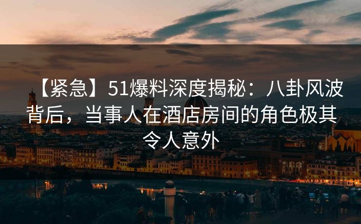 【紧急】51爆料深度揭秘：八卦风波背后，当事人在酒店房间的角色极其令人意外
