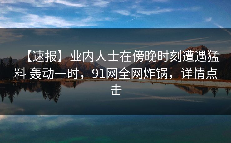 【速报】业内人士在傍晚时刻遭遇猛料 轰动一时,91网全网炸锅,详情点击 【速报】业内人士在傍晚时刻遭遇猛料 轰动一时,91网全网炸锅,详情点击