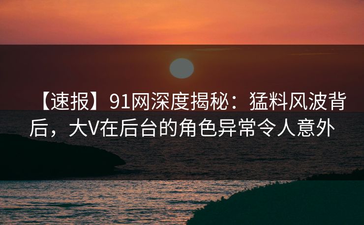 【速报】91网深度揭秘:猛料风波背后,大V在后台的角色异常令人意外 【速报】91网深度揭秘:猛料风波背后,大V在后台的角色异常令人意外