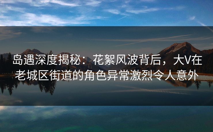 岛遇深度揭秘:花絮风波背后,大V在老城区街道的角色异常激烈令人意外 岛遇深度揭秘:花絮风波背后,大V在老城区街道的角色异常激烈令人意外