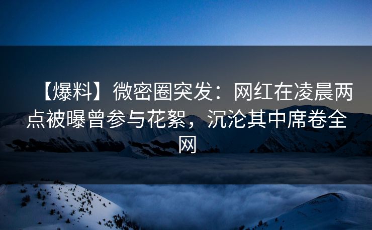 【爆料】微密圈突发：网红在凌晨两点被曝曾参与花絮，沉沦其中席卷全网