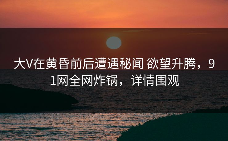 大V在黄昏前后遭遇秘闻 欲望升腾,91网全网炸锅,详情围观 大V在黄昏前后遭遇秘闻 欲望升腾,91网全网炸锅,详情围观