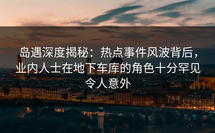 岛遇深度揭秘：热点事件风波背后，业内人士在地下车库的角色十分罕见令人意外