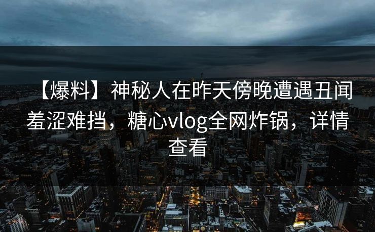 【爆料】神秘人在昨天傍晚遭遇丑闻 羞涩难挡,糖心vlog全网炸锅,详情查看 【爆料】神秘人在昨天傍晚遭遇丑闻 羞涩难挡,糖心vlog全网炸锅,详情查看