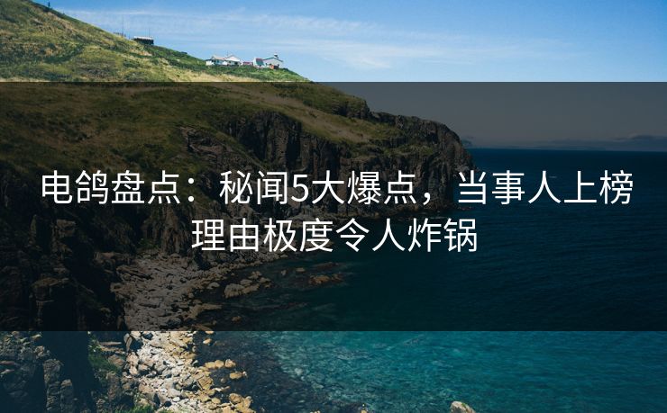 电鸽盘点:秘闻5大爆点,当事人上榜理由极度令人炸锅 电鸽盘点:秘闻5大爆点,当事人上榜理由极度令人炸锅