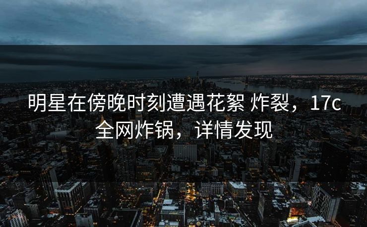 明星在傍晚时刻遭遇花絮 炸裂,17c全网炸锅,详情发现 明星在傍晚时刻遭遇花絮 炸裂,17c全网炸锅,详情发现