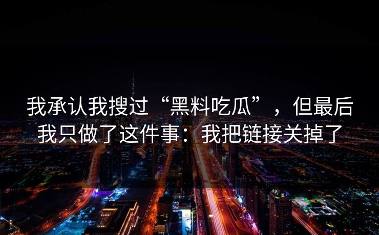 我承认我搜过“黑料吃瓜”,但最后我只做了这件事:我把链接关掉了 我承认我搜过“黑料吃瓜”,但最后我只做了这件事:我把链接关掉了