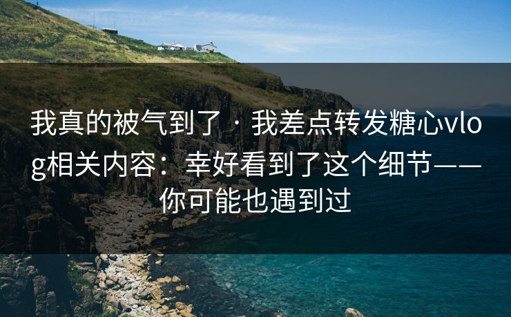 我真的被气到了 · 我差点转发糖心vlog相关内容：幸好看到了这个细节——你可能也遇到过