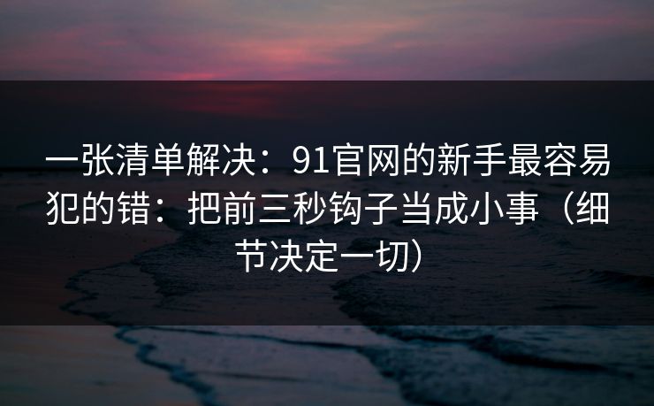 一张清单解决:91官网的新手最容易犯的错:把前三秒钩子当成小事(细节决定一切) 一张清单解决:91官网的新手最容易犯的错:把前三秒钩子当成小事(细节决定一切)
