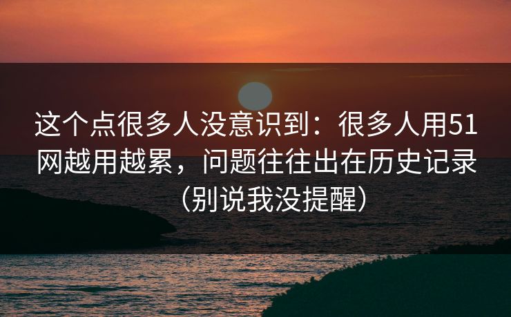 这个点很多人没意识到:很多人用51网越用越累,问题往往出在历史记录(别说我没提醒) 这个点很多人没意识到:很多人用51网越用越累,问题往往出在历史记录(别说我没提醒)