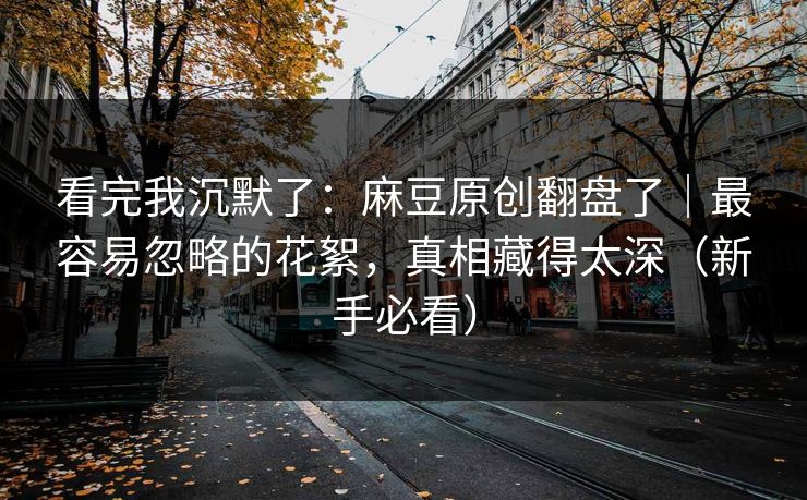 看完我沉默了：麻豆原创翻盘了｜最容易忽略的花絮，真相藏得太深（新手必看）