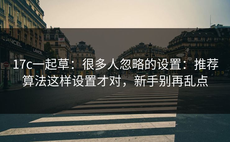 17c一起草：很多人忽略的设置：推荐算法这样设置才对，新手别再乱点